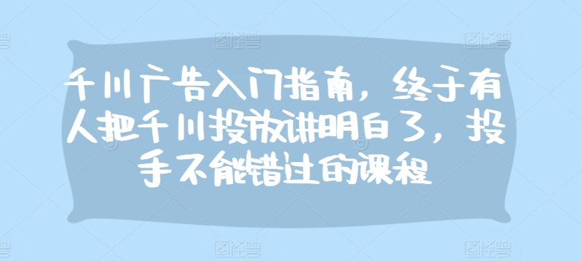 千川广告入门指南，终于有人把千川投放讲明白了，投手不能错过的课程-猫抓网赚